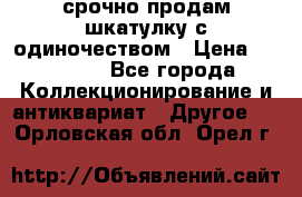 срочно продам шкатулку с одиночеством › Цена ­ 10 000 - Все города Коллекционирование и антиквариат » Другое   . Орловская обл.,Орел г.